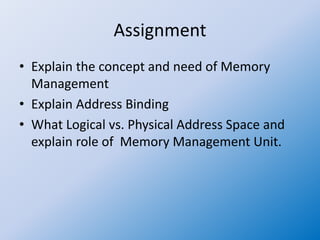 Assignment
• Explain the concept and need of Memory
Management
• Explain Address Binding
• What Logical vs. Physical Address Space and
explain role of Memory Management Unit.
 