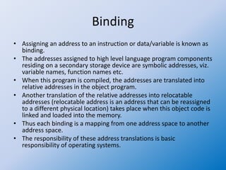 Binding
• Assigning an address to an instruction or data/variable is known as
binding.
• The addresses assigned to high level language program components
residing on a secondary storage device are symbolic addresses, viz.
variable names, function names etc.
• When this program is compiled, the addresses are translated into
relative addresses in the object program.
• Another translation of the relative addresses into relocatable
addresses (relocatable address is an address that can be reassigned
to a different physical location) takes place when this object code is
linked and loaded into the memory.
• Thus each binding is a mapping from one address space to another
address space.
• The responsibility of these address translations is basic
responsibility of operating systems.
 