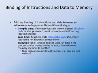 Binding of Instructions and Data to Memory
• Address binding of instructions and data to memory
addresses can happen at three different stages
– Compile time: If memory location known a priori, absolute
code can be generated; must recompile code if starting
location changes
– Load time: Must generate relocatable code if memory
location is not known at compile time
– Execution time: Binding delayed until run time if the
process can be moved during its execution from one
memory segment to another
• Need hardware support for address maps (e.g., base and limit
registers)
 