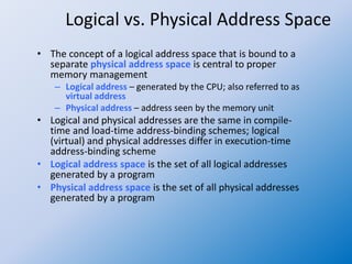 Logical vs. Physical Address Space
• The concept of a logical address space that is bound to a
separate physical address space is central to proper
memory management
– Logical address – generated by the CPU; also referred to as
virtual address
– Physical address – address seen by the memory unit
• Logical and physical addresses are the same in compile-
time and load-time address-binding schemes; logical
(virtual) and physical addresses differ in execution-time
address-binding scheme
• Logical address space is the set of all logical addresses
generated by a program
• Physical address space is the set of all physical addresses
generated by a program
 