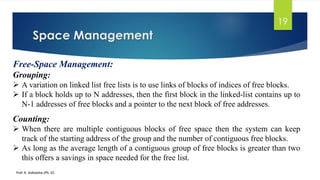 Space Management
Prof. K. Adisesha (Ph. D)
19
Free-Space Management:
Grouping:
➢ A variation on linked list free lists is to use links of blocks of indices of free blocks.
➢ If a block holds up to N addresses, then the first block in the linked-list contains up to
N-1 addresses of free blocks and a pointer to the next block of free addresses.
Counting:
➢ When there are multiple contiguous blocks of free space then the system can keep
track of the starting address of the group and the number of contiguous free blocks.
➢ As long as the average length of a contiguous group of free blocks is greater than two
this offers a savings in space needed for the free list.
 