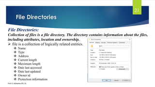 File Directories
Prof. K. Adisesha (Ph. D)
21
File Directories:
Collection of files is a file directory. The directory contains information about the files,
including attributes, location and ownership.
➢ file is a collection of logically related entities.
❖ Name
❖ Type
❖ Address
❖ Current length
❖ Maximum length
❖ Date last accessed
❖ Date last updated
❖ Owner id
❖ Protection information
 
