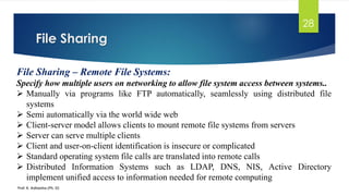 File Sharing
Prof. K. Adisesha (Ph. D)
28
File Sharing – Remote File Systems:
Specify how multiple users on networking to allow file system access between systems..
➢ Manually via programs like FTP automatically, seamlessly using distributed file
systems
➢ Semi automatically via the world wide web
➢ Client-server model allows clients to mount remote file systems from servers
➢ Server can serve multiple clients
➢ Client and user-on-client identification is insecure or complicated
➢ Standard operating system file calls are translated into remote calls
➢ Distributed Information Systems such as LDAP, DNS, NIS, Active Directory
implement unified access to information needed for remote computing
 