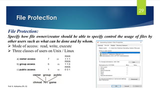 File Protection
Prof. K. Adisesha (Ph. D)
29
File Protection:
Specify how file owner/creator should be able to specify control the usage of files by
other users such as what can be done and by whom.
➢ Mode of access: read, write, execute
➢ Three classes of users on Unix / Linux
 