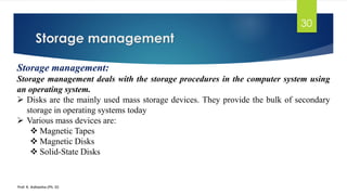 Storage management
Prof. K. Adisesha (Ph. D)
30
Storage management:
Storage management deals with the storage procedures in the computer system using
an operating system.
➢ Disks are the mainly used mass storage devices. They provide the bulk of secondary
storage in operating systems today
➢ Various mass devices are:
❖ Magnetic Tapes
❖ Magnetic Disks
❖ Solid-State Disks
 