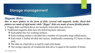 Storage management
Prof. K. Adisesha (Ph. D)
32
Magnetic Disks:
One or more platters in the form of disks covered with magnetic media. Hard disk
platters are made of rigid metal, while "floppy" disks are made of more flexible plastic.
➢ Floppy disks and Hard drives are normally removable mass devices.
➢ Traditional magnetic disks have the following basic structure:
❖ Each platter has two working surfaces.
❖ Each working surface is divided into a number of concentric rings called tracks.
❖ Each track is further divided into sectors, traditionally containing 512 bytes of data
each.
❖ The data on a hard drive is read by read-write heads.
❖ The storage capacity of a traditional disk drive is equal to the number of heads.
 