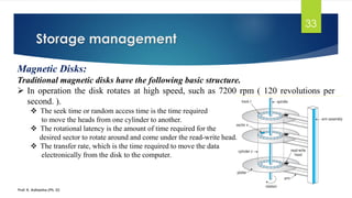 Storage management
Prof. K. Adisesha (Ph. D)
33
Magnetic Disks:
Traditional magnetic disks have the following basic structure.
➢ In operation the disk rotates at high speed, such as 7200 rpm ( 120 revolutions per
second. ).
❖ The seek time or random access time is the time required
to move the heads from one cylinder to another.
❖ The rotational latency is the amount of time required for the
desired sector to rotate around and come under the read-write head.
❖ The transfer rate, which is the time required to move the data
electronically from the disk to the computer.
 
