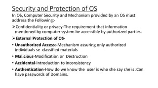 Security and Protection of OS
In OS, Computer Security and Mechanism provided by an OS must
address the Following:-
Confidentiality or privacy-The requirement that information
mentioned by computer system be accessible by authorized parties.
External Protection of OS-
• Unauthorized Access:-Mechanism assuring only authorized
individuals se classified materials
• Malicious-Modification or Destruction
• Accidental-Introduction to inconsistency
• Authentication-How do we know the user is who she say she is .Can
have passwords of Domains.
 