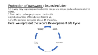 Protection of password : Issues Include:-
1.It is very easy to guess passwords since people use simple and easily remembered
words.
2.Need exists to change password continually.
3.Limiting number of tries before locking up.
4.Use the complex password atleast 15 character.
Here we represent the Secure Devolopement Life Cycle
Security
requirment
Security Design
Implementation
Testing of
Security
Operation and
Mentainence
 