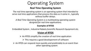 Operating System
Real Time Operating System
The real time operating system is an operating system that intended to
serve real time applications that process the data as it come in , typically
without buffer delays.
A Real Time Operating System is a multitasking operating system
designed for real time applications.
Examples of RTOS
Embedded System , Industrial Robots,Scientific Research Equipment etc.
Vision of RTOS
 An RTOS simplify the creation of real time application
 This requires a good devolopement of software
 An RTOS can respond more quickly and predictably to an event than
other operating system
 