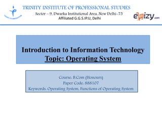 TRINITY INSTITUTE OF PROFESSIONAL STUDIES
Sector – 9, Dwarka Institutional Area, New Delhi-75
Affiliated G.G.S.IP.U, Delhi
Introduction to Information Technology
Topic: Operating System
Course: B.Com (Honours)
Paper Code: 888107
Keywords: Operating System, Functions of Operating System
 