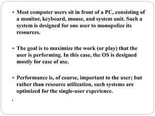  Most computer users sit in front of a PC, consisting of
a monitor, keyboard, mouse, and system unit. Such a
system is designed for one user to monopolize its
resources.
 The goal is to maximize the work (or play) that the
user is performing. In this case, the OS is designed
mostly for ease of use.
 Performance is, of course, important to the user; but
rather than resource utilization, such systems are
optimized for the single-user experience.
.
 