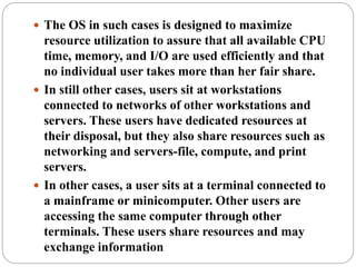  The OS in such cases is designed to maximize
resource utilization to assure that all available CPU
time, memory, and I/O are used efficiently and that
no individual user takes more than her fair share.
 In still other cases, users sit at workstations
connected to networks of other workstations and
servers. These users have dedicated resources at
their disposal, but they also share resources such as
networking and servers-file, compute, and print
servers.
 In other cases, a user sits at a terminal connected to
a mainframe or minicomputer. Other users are
accessing the same computer through other
terminals. These users share resources and may
exchange information
 