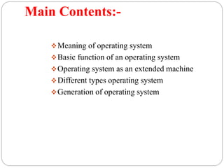 Main Contents:-
Meaning of operating system
Basic function of an operating system
Operating system as an extended machine
Different types operating system
Generation of operating system
 