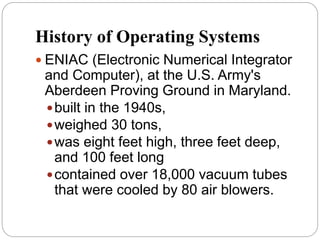 History of Operating Systems
 ENIAC (Electronic Numerical Integrator
and Computer), at the U.S. Army's
Aberdeen Proving Ground in Maryland.
built in the 1940s,
weighed 30 tons,
was eight feet high, three feet deep,
and 100 feet long
contained over 18,000 vacuum tubes
that were cooled by 80 air blowers.
 