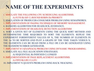 NAME OF THE EXPERIMENTS
1. SIMULATE THE FOLLOWING CPU SCHEDULING ALGORITHMS.
A) FCFS B) SJF C) ROUND ROBIN D) PRIORITY
2. SIMULATION OF PRODUCER-CONSUMER PROBLEM USING SEMAPHORES.
3. IMPLEMENTATION OF PAGING TECHNIQUE OF MEMORY MANAGEMENT.
4. BANKERS ALGORITHM FOR DEADLOCK AVOIDANCE.
5. IMPLEMENTATION OF DEADLOCK DETECTION ALGORITHM
6. SORT A GIVEN SET OF ELEMENTS USING THE QUICK SORT METHOD AND
DETERMINETHE TIME REQUIRED TO SORT THE ELEMENTS. REPEAT THE
EXPERIMENT FORDIFFERENT VALUES OF N, THE NUMBER OF ELEMENTS IN
THE 1st TO BE SORTED AND PLOT A GRAPH OF THE TIME TAKEN VERSUS N.
THE ELEMENTS CAN BE READ FROM A FILE OR CAN BE GENERATED USING
THE RANDOM NUMBER GENERATOR.
7. IMPLEMENT 0/1 KNAPSACK PROBLEM USING DYNAMIC PROGRAMMING.
8. SIMULATE ALL FILE ALLOCATION STRATEGIES.
A) SEQUENTIAL B) INDEXED C) LINKED
9. IMPLEMENTATION OF PAGE REPLACEMENT ALGORITHMS
A) FIFO B) LRU C) LFU
10. IMPLEMENT N QUEEN'S PROBLEM USING BACK TRACKING.
 