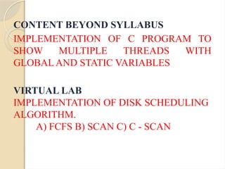 CONTENT BEYOND SYLLABUS
IMPLEMENTATION OF C PROGRAM TO
SHOW MULTIPLE THREADS WITH
GLOBAL AND STATIC VARIABLES
VIRTUAL LAB
IMPLEMENTATION OF DISK SCHEDULING
ALGORITHM.
A) FCFS B) SCAN C) C - SCAN
 