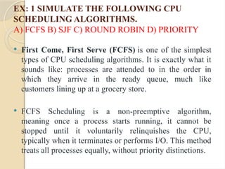 EX: 1 SIMULATE THE FOLLOWING CPU
SCHEDULING ALGORITHMS.
A) FCFS B) SJF C) ROUND ROBIN D) PRIORITY
 First Come, First Serve (FCFS) is one of the simplest
types of CPU scheduling algorithms. It is exactly what it
sounds like: processes are attended to in the order in
which they arrive in the ready queue, much like
customers lining up at a grocery store.
 FCFS Scheduling is a non-preemptive algorithm,
meaning once a process starts running, it cannot be
stopped until it voluntarily relinquishes the CPU,
typically when it terminates or performs I/O. This method
treats all processes equally, without priority distinctions.
 