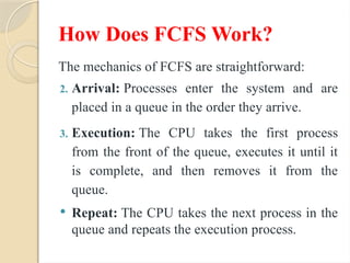 How Does FCFS Work?
The mechanics of FCFS are straightforward:
2. Arrival: Processes enter the system and are
placed in a queue in the order they arrive.
3. Execution: The CPU takes the first process
from the front of the queue, executes it until it
is complete, and then removes it from the
queue.
 Repeat: The CPU takes the next process in the
queue and repeats the execution process.
 