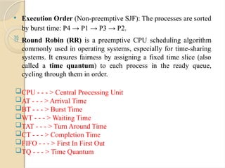  Execution Order (Non-preemptive SJF): The processes are sorted
by burst time: P4 → P1 → P3 → P2.
 Round Robin (RR) is a preemptive CPU scheduling algorithm
commonly used in operating systems, especially for time-sharing
systems. It ensures fairness by assigning a fixed time slice (also
called a time quantum) to each process in the ready queue,
cycling through them in order.
CPU - - - > Central Processing Unit
AT - - - > Arrival Time
BT - - - > Burst Time
WT - - - > Waiting Time
TAT - - - > Turn Around Time
CT - - - > Completion Time
FIFO - - - > First In First Out
TQ - - - > Time Quantum
 