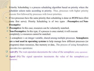  Priority Scheduling is a process scheduling algorithm based on priority where the
scheduler selects tasks according to priority. Thus, processes with higher priority
execute first followed by processes with lower priorities.
 If two processes have the same priority then scheduling is done on FCFS basis (first
come first serve). Priority Scheduling is of two types : Preemptive and Non-
Preemptive
 Preemptive: In this case, resources can be voluntarily snatched.
 Non-Preemptive: In this type, if a process is once started, it will execute
completely i.e resources cannot be snatched.
 A semaphore is an integer variable, shared among multiple processes. Semaphores
are a tool used in operating systems to help manage how different processes (or
programs) share resources, like memory or data, .The process of using Semaphores
provides two operations:
 wait (P): The wait operation decrements the value of the semaphore (entry operation)
 signal (V): The signal operation increments the value of the semaphore.(exit
operation)
 