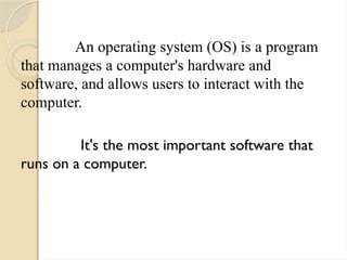An operating system (OS) is a program
that manages a computer's hardware and
software, and allows users to interact with the
computer.
It's the most important software that
runs on a computer.
 