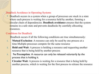 Deadlock Avoidance in Operating Systems
 Deadlock occurs in a system when a group of processes are stuck in a state
where each process is waiting for a resource held by another, forming a
circular chain of dependencies. Deadlock avoidance ensures that the system
remains in a safe state and prevents deadlocks by carefully allocating
resources.
Conditions for Deadlock
Deadlock occurs if all the following conditions are true simultaneously:
1. Mutual Exclusion: A resource can only be used by one process at a
time.Multiple processes compete for the same resource
2. Hold and Wait: A process is holding a resource and requesting another
resource that is being held by another process
3. No Preemption: A resource can only be released voluntarily by the
process that is holding it.
4. Circular Wait: A process is waiting for a resource that is being held by
another process, which is waiting for the first process to release the resource
 