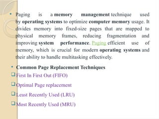  Paging is a memory management technique used
by operating systems to optimize computer memory usage. It
divides memory into fixed-size pages that are mapped to
physical memory frames, reducing fragmentation and
improving system performance. Paging efficient use of
memory, which is crucial for modern operating systems and
their ability to handle multitasking effectively.
 Common Page Replacement Techniques
First In First Out (FIFO)
Optimal Page replacement
Least Recently Used (LRU)
Most Recently Used (MRU)
 