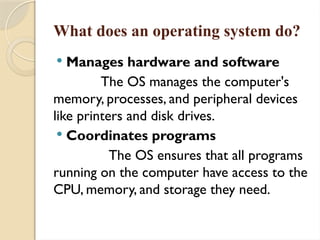 What does an operating system do?
 Manages hardware and software
The OS manages the computer's
memory, processes, and peripheral devices
like printers and disk drives.
 Coordinates programs
The OS ensures that all programs
running on the computer have access to the
CPU, memory, and storage they need.
 