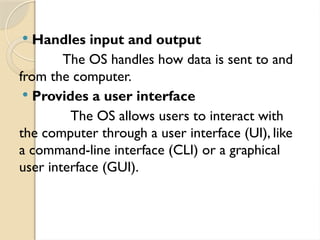  Handles input and output
The OS handles how data is sent to and
from the computer.
 Provides a user interface
The OS allows users to interact with
the computer through a user interface (UI), like
a command-line interface (CLI) or a graphical
user interface (GUI).
 