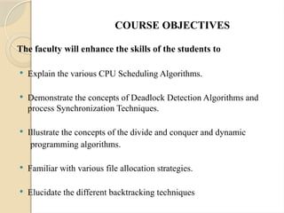 COURSE OBJECTIVES
The faculty will enhance the skills of the students to
 Explain the various CPU Scheduling Algorithms.
 Demonstrate the concepts of Deadlock Detection Algorithms and
process Synchronization Techniques.
 Illustrate the concepts of the divide and conquer and dynamic
programming algorithms.
 Familiar with various file allocation strategies.
 Elucidate the different backtracking techniques
 