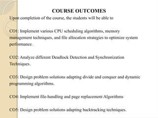 COURSE OUTCOMES
Upon completion of the course, the students will be able to
CO1: Implement various CPU scheduling algorithms, memory
management techniques, and file allocation strategies to optimize system
performance.
CO2: Analyze different Deadlock Detection and Synchronization
Techniques.
CO3: Design problem solutions adapting divide and conquer and dynamic
programming algorithms.
CO4: Implement file-handling and page replacement Algorithms
CO5: Design problem solutions adapting backtracking techniques.
 