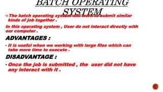 The batch operating system will work to submit similar
kinds of job together .
In this operating system , User do not int...