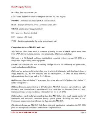 Basic Computer System
SWETA KUMARI BARNWAL Page 4
DIR - lists directory contents (ls)
EDIT - starts an editor to create or edit plain text files (vi, vim, ed, joe)
FORMAT - formats a disk to accept DOS files (mformat)
HELP - displays information about a command (man, info)
MKDIR - creates a new directory (mkdir)
RD - removes a directory (rmdir)
REN - renames a file (mv)
TYPE - displays contents of a file on the screen (more, cat)
Comparison between MS-DOS and Linux
MS-DOS and Linux have much in common, primarily because MS-DOS copied many ideas
from UNIX. However, there are some very fundamental differences, including:
(1) Linux is a full-fledged multiuser, multitasking operating system, whereas MS-DOS is a
single-user, single-tasking operating system.
(2) MS-DOS does not have built-in security concepts such as file-ownership and permissions,
which are fundamental to Linux.
(3) Linux has an inverted tree-like filesystem in which all directories and files branch from a
single directory, i.e., the root directory, and its subdirectories. MS-DOS can have multiple,
independent root directories, such as A:, C:, D:, etc.
(4) Linux uses forward slashes "/" to separate directories, whereas MS-DOS uses backslashes ""
for the same purpose.
(5) Linux filenames can contain up to 255 characters. MS-DOS filenames are limited to an eight
characters plus a three-character extension and have restrictions on allowable characters. Also,
filenames are case-sensitive in Linux, whereas they are not in MS-DOS.
(6) Linux has a vastly richer command set than does MS-DOS, with a much greater number of
commands and individual commands having greater power, flexibility and ease of use.
Commands are case-sensitive in Linux, but they are not in MS-DOS.
(7) Although Linux and MS-DOS both have pipes and input/output redirection, the MS-DOS
pipes use a completely different -- and inferior -- implementation.
 
