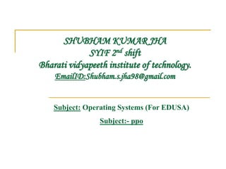 SHUBHAM KUMAR JHA
SYIF 2nd shift
Bharati vidyapeeth institute of technology.
EmailID:Shubham.s.jha98@gmail.com
Subject: Operating Systems (For EDUSA)
Subject:- ppo
 