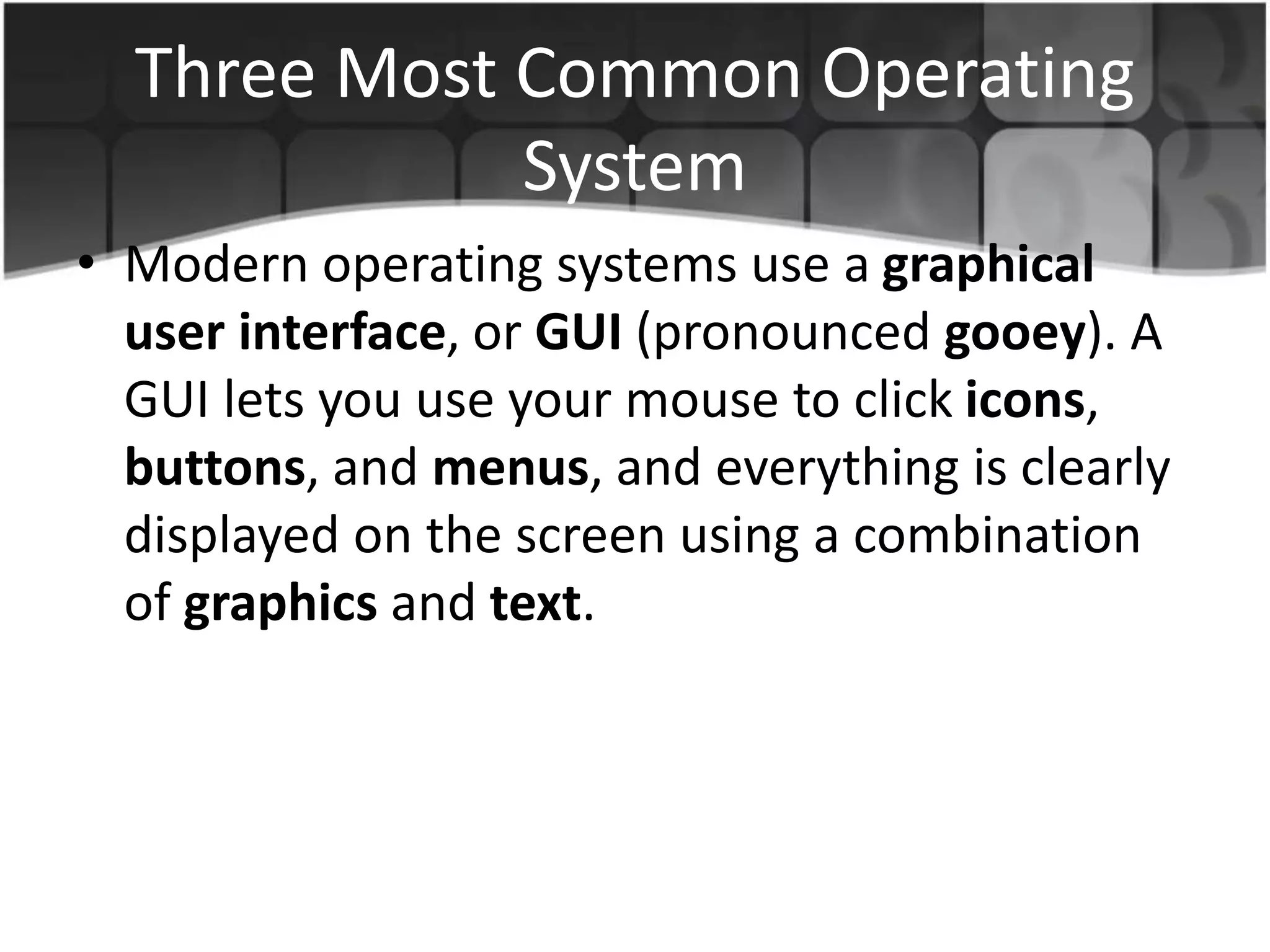 Three Most Common Operating
System
• Modern operating systems use a graphical
user interface, or GUI (pronounced gooey). A
GUI lets you use your mouse to click icons,
buttons, and menus, and everything is clearly
displayed on the screen using a combination
of graphics and text.
 