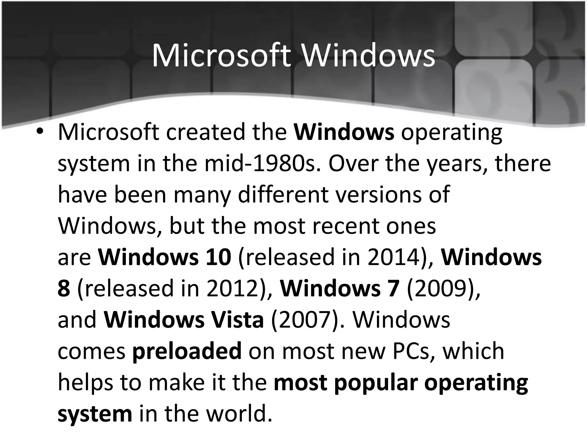 Microsoft Windows
• Microsoft created the Windows operating
system in the mid-1980s. Over the years, there
have been many different versions of
Windows, but the most recent ones
are Windows 10 (released in 2014), Windows
8 (released in 2012), Windows 7 (2009),
and Windows Vista (2007). Windows
comes preloaded on most new PCs, which
helps to make it the most popular operating
system in the world.
 