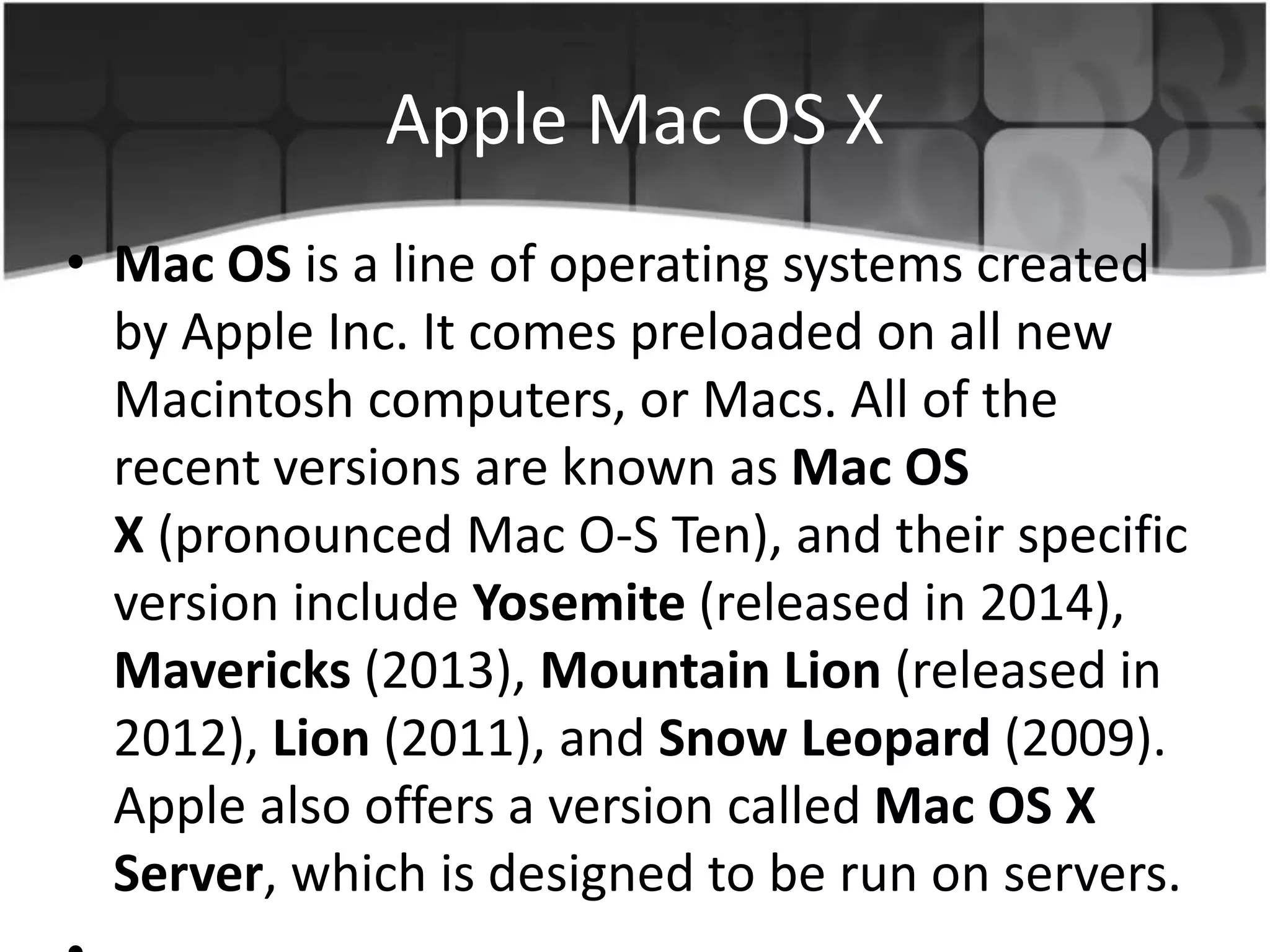 Apple Mac OS X
• Mac OS is a line of operating systems created
by Apple Inc. It comes preloaded on all new
Macintosh computers, or Macs. All of the
recent versions are known as Mac OS
X (pronounced Mac O-S Ten), and their specific
version include Yosemite (released in 2014),
Mavericks (2013), Mountain Lion (released in
2012), Lion (2011), and Snow Leopard (2009).
Apple also offers a version called Mac OS X
Server, which is designed to be run on servers.
 