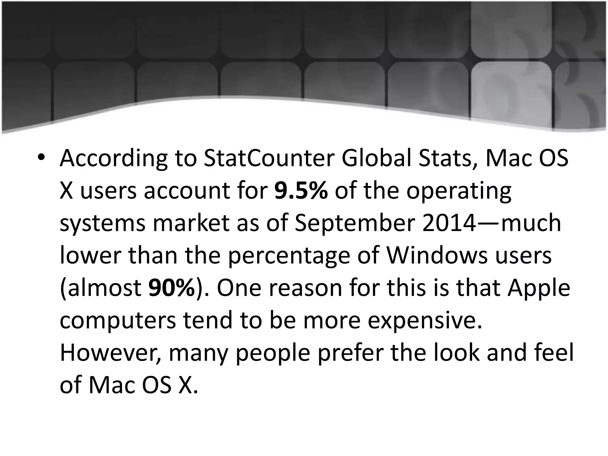 • According to StatCounter Global Stats, Mac OS
X users account for 9.5% of the operating
systems market as of September 2014—much
lower than the percentage of Windows users
(almost 90%). One reason for this is that Apple
computers tend to be more expensive.
However, many people prefer the look and feel
of Mac OS X.
 