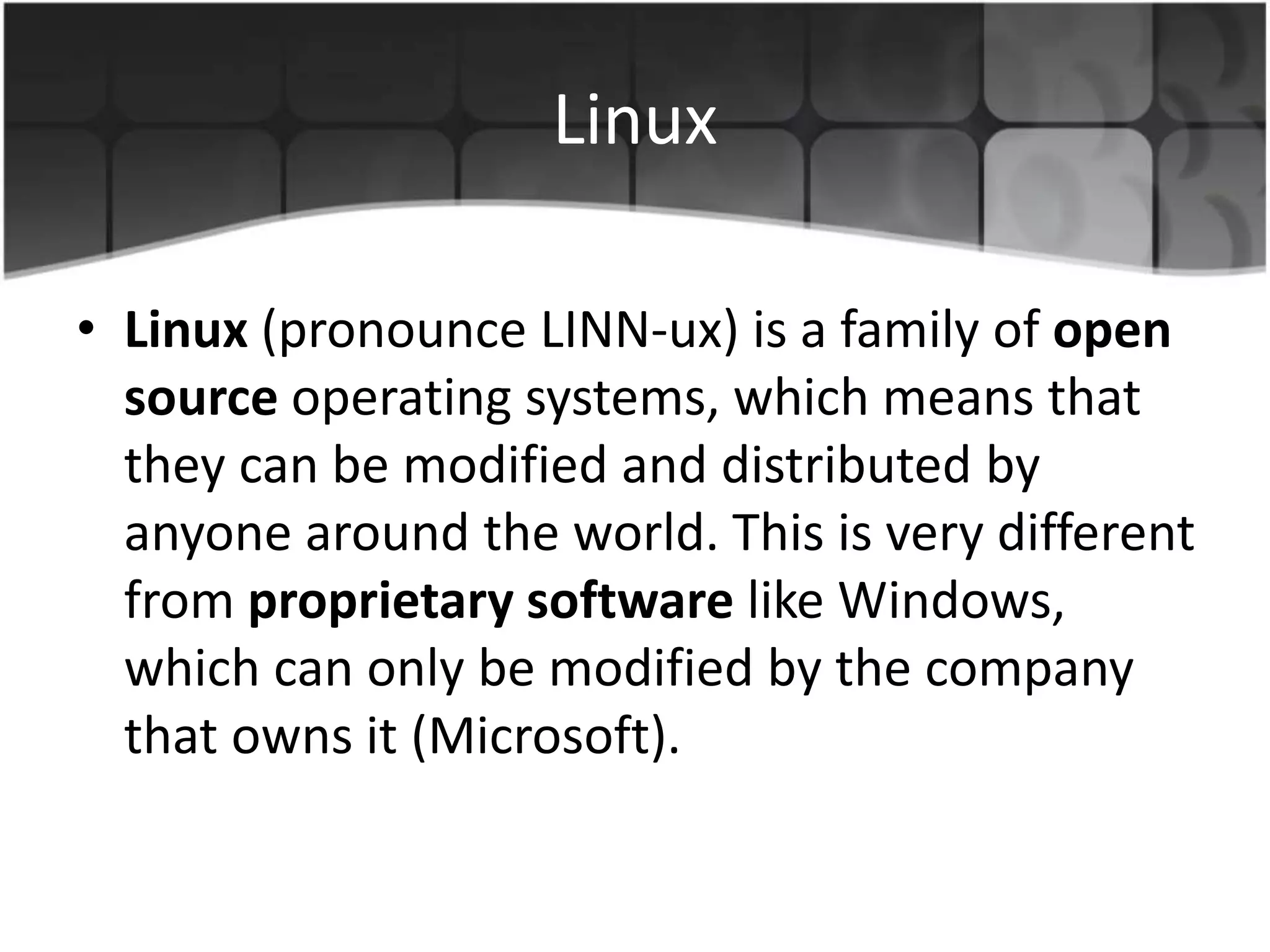 Linux
• Linux (pronounce LINN-ux) is a family of open
source operating systems, which means that
they can be modified and distributed by
anyone around the world. This is very different
from proprietary software like Windows,
which can only be modified by the company
that owns it (Microsoft).
 