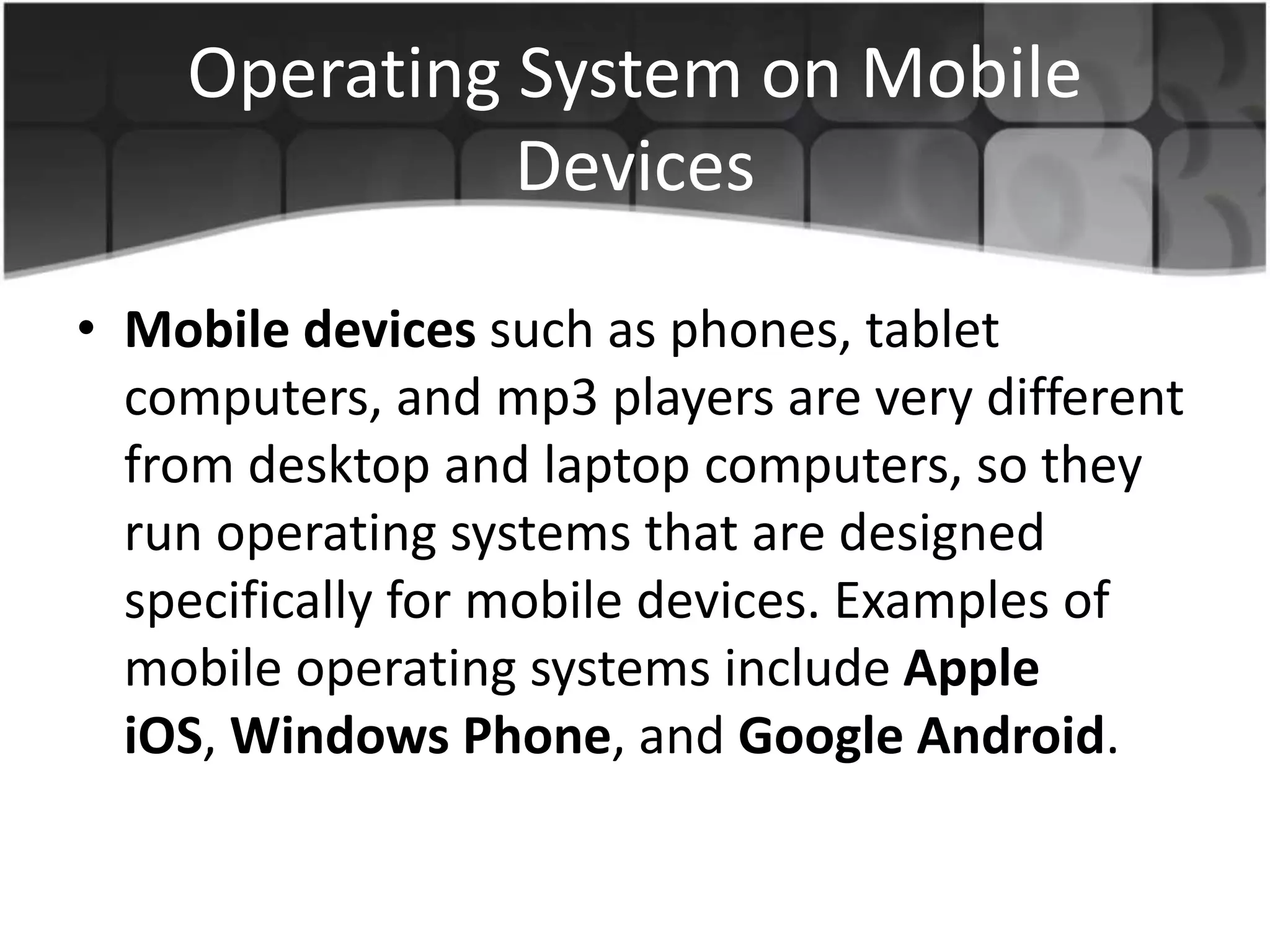 Operating System on Mobile
Devices
• Mobile devices such as phones, tablet
computers, and mp3 players are very different
from desktop and laptop computers, so they
run operating systems that are designed
specifically for mobile devices. Examples of
mobile operating systems include Apple
iOS, Windows Phone, and Google Android.
 