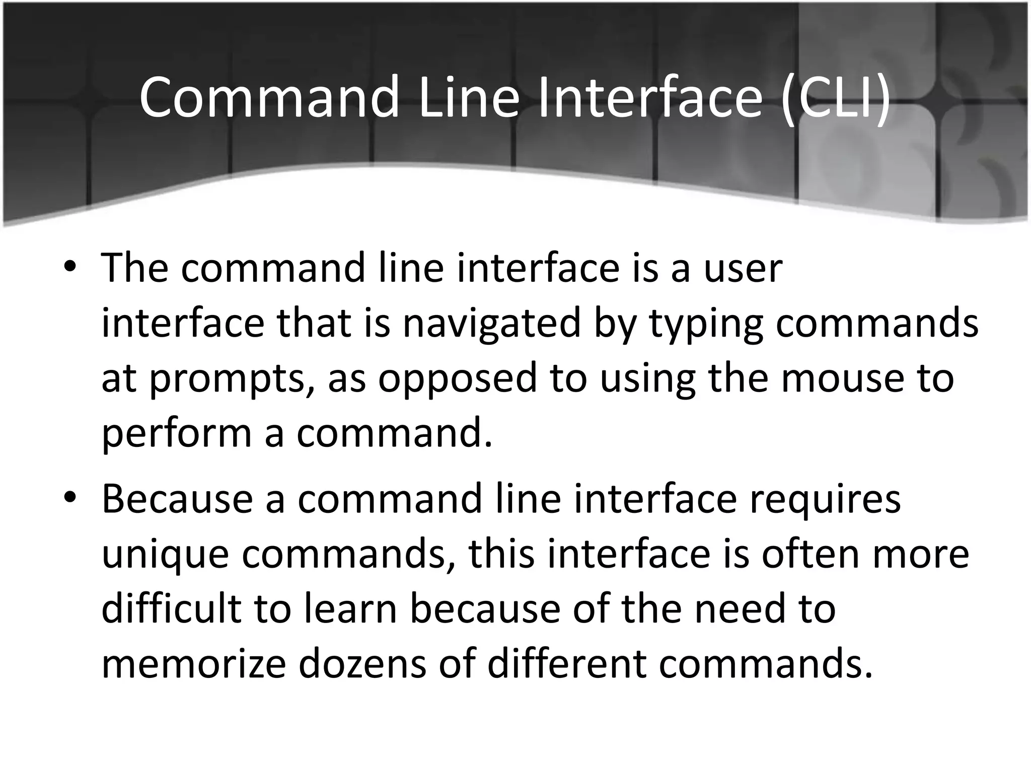 Command Line Interface (CLI)
• The command line interface is a user
interface that is navigated by typing commands
at prompts, as opposed to using the mouse to
perform a command.
• Because a command line interface requires
unique commands, this interface is often more
difficult to learn because of the need to
memorize dozens of different commands.
 