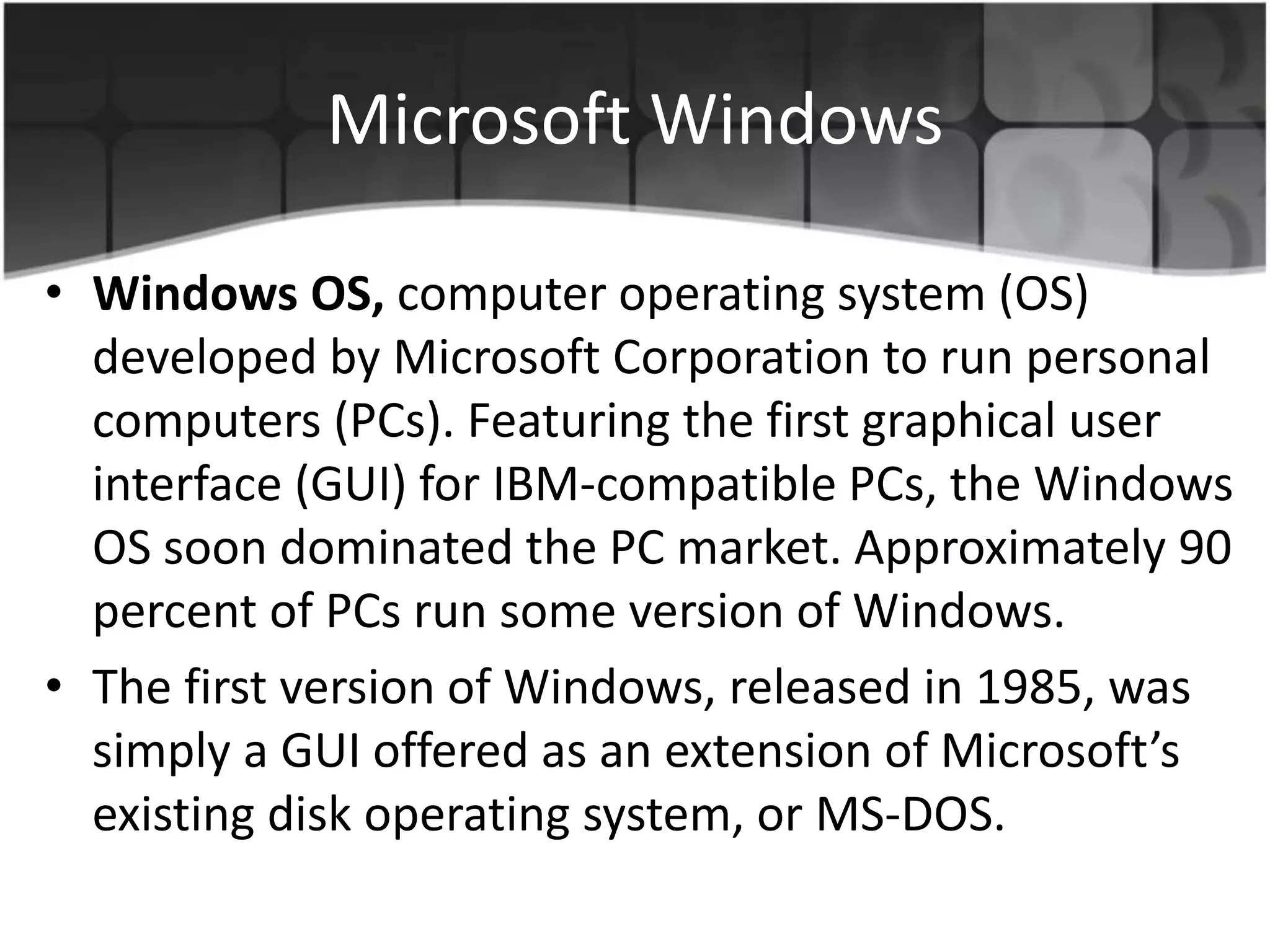 Microsoft Windows
• Windows OS, computer operating system (OS)
developed by Microsoft Corporation to run personal
computers (PCs). Featuring the first graphical user
interface (GUI) for IBM-compatible PCs, the Windows
OS soon dominated the PC market. Approximately 90
percent of PCs run some version of Windows.
• The first version of Windows, released in 1985, was
simply a GUI offered as an extension of Microsoft’s
existing disk operating system, or MS-DOS.
 
