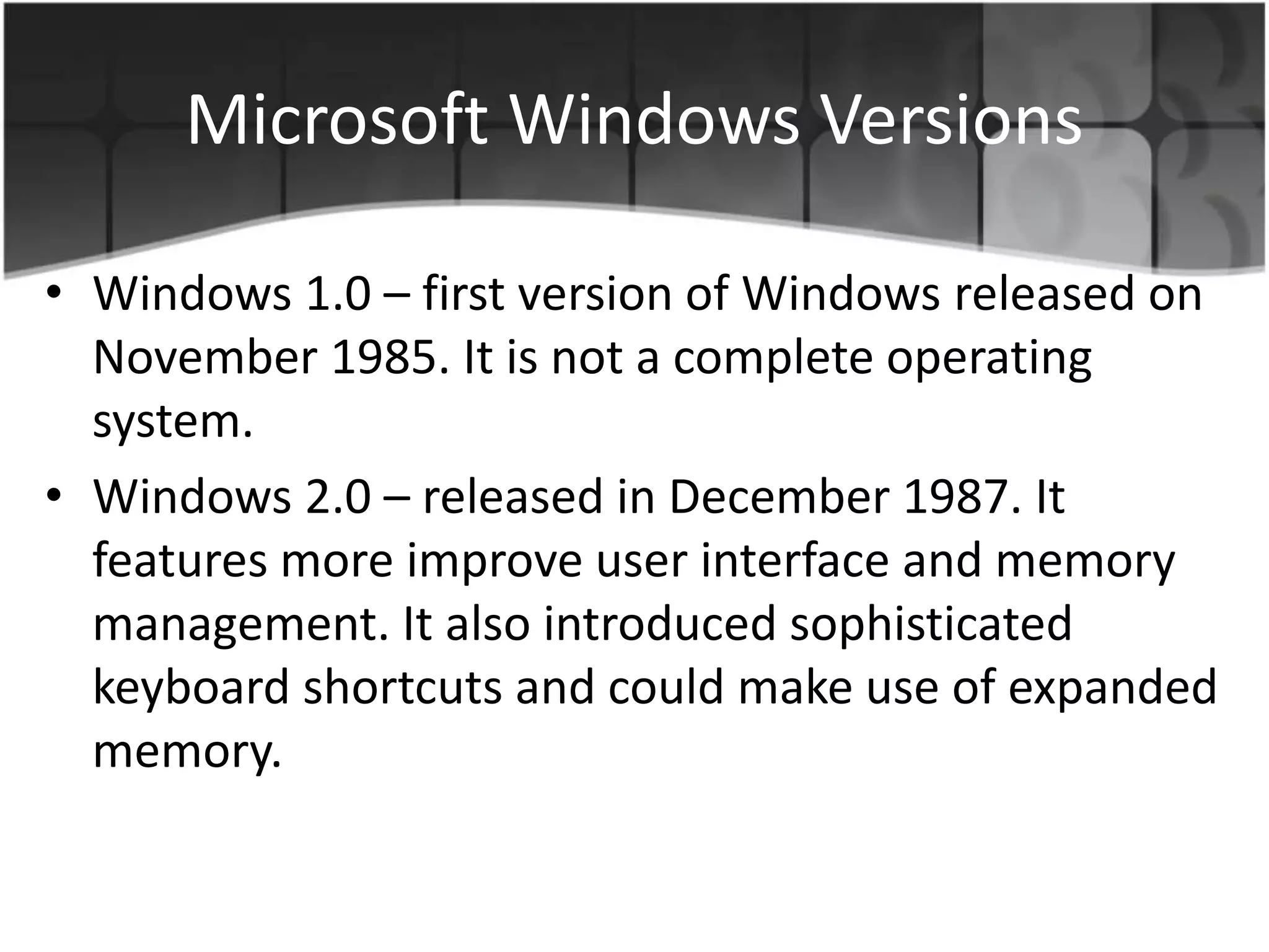 Microsoft Windows Versions
• Windows 1.0 – first version of Windows released on
November 1985. It is not a complete operating
system.
• Windows 2.0 – released in December 1987. It
features more improve user interface and memory
management. It also introduced sophisticated
keyboard shortcuts and could make use of expanded
memory.
 