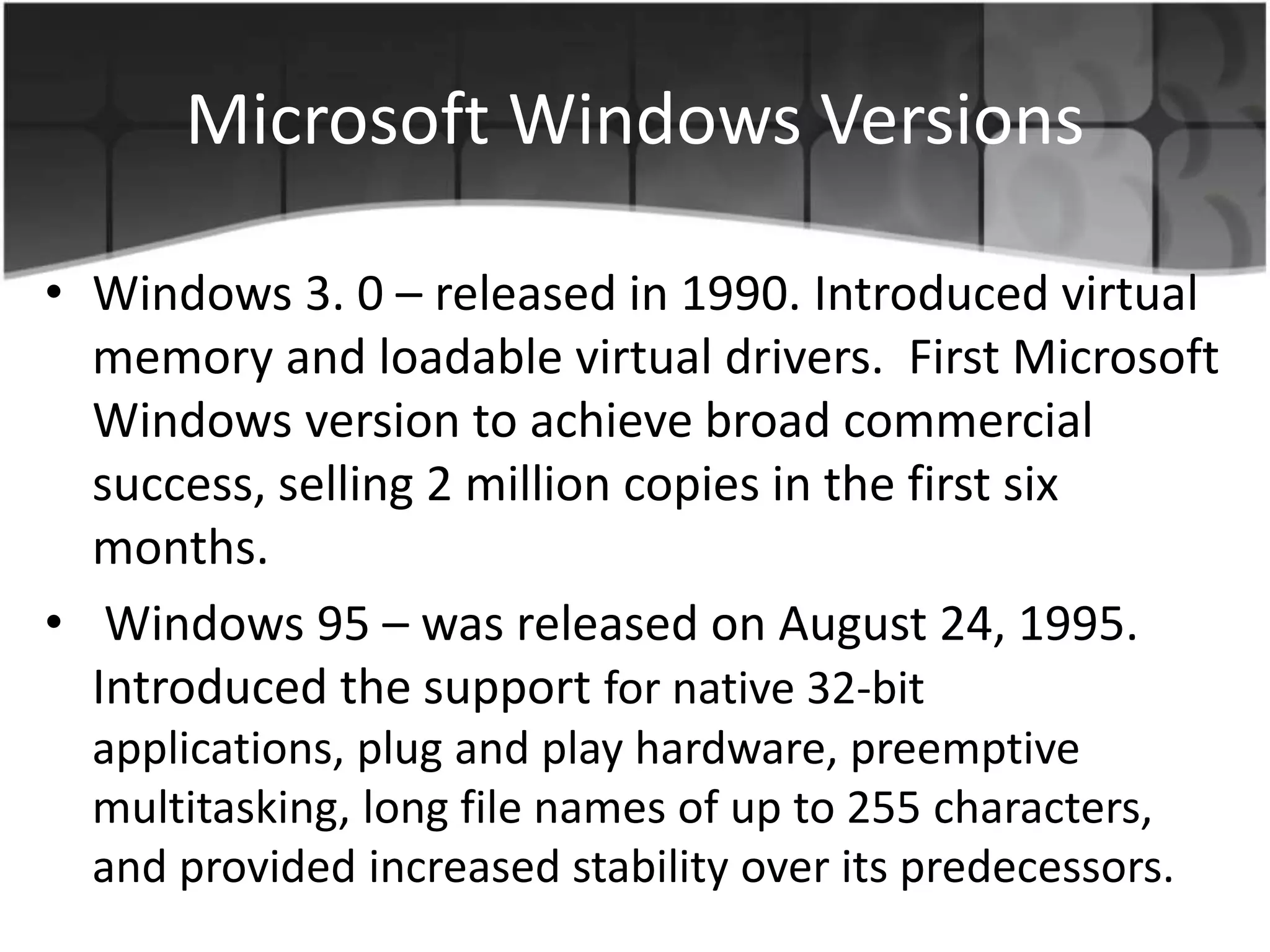 Microsoft Windows Versions
• Windows 3. 0 – released in 1990. Introduced virtual
memory and loadable virtual drivers. First Microsoft
Windows version to achieve broad commercial
success, selling 2 million copies in the first six
months.
• Windows 95 – was released on August 24, 1995.
Introduced the support for native 32-bit
applications, plug and play hardware, preemptive
multitasking, long file names of up to 255 characters,
and provided increased stability over its predecessors.
 