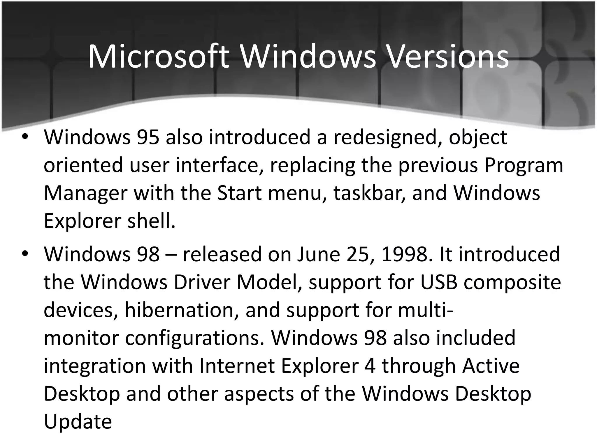 Microsoft Windows Versions
• Windows 95 also introduced a redesigned, object
oriented user interface, replacing the previous Program
Manager with the Start menu, taskbar, and Windows
Explorer shell.
• Windows 98 – released on June 25, 1998. It introduced
the Windows Driver Model, support for USB composite
devices, hibernation, and support for multi-
monitor configurations. Windows 98 also included
integration with Internet Explorer 4 through Active
Desktop and other aspects of the Windows Desktop
Update
 