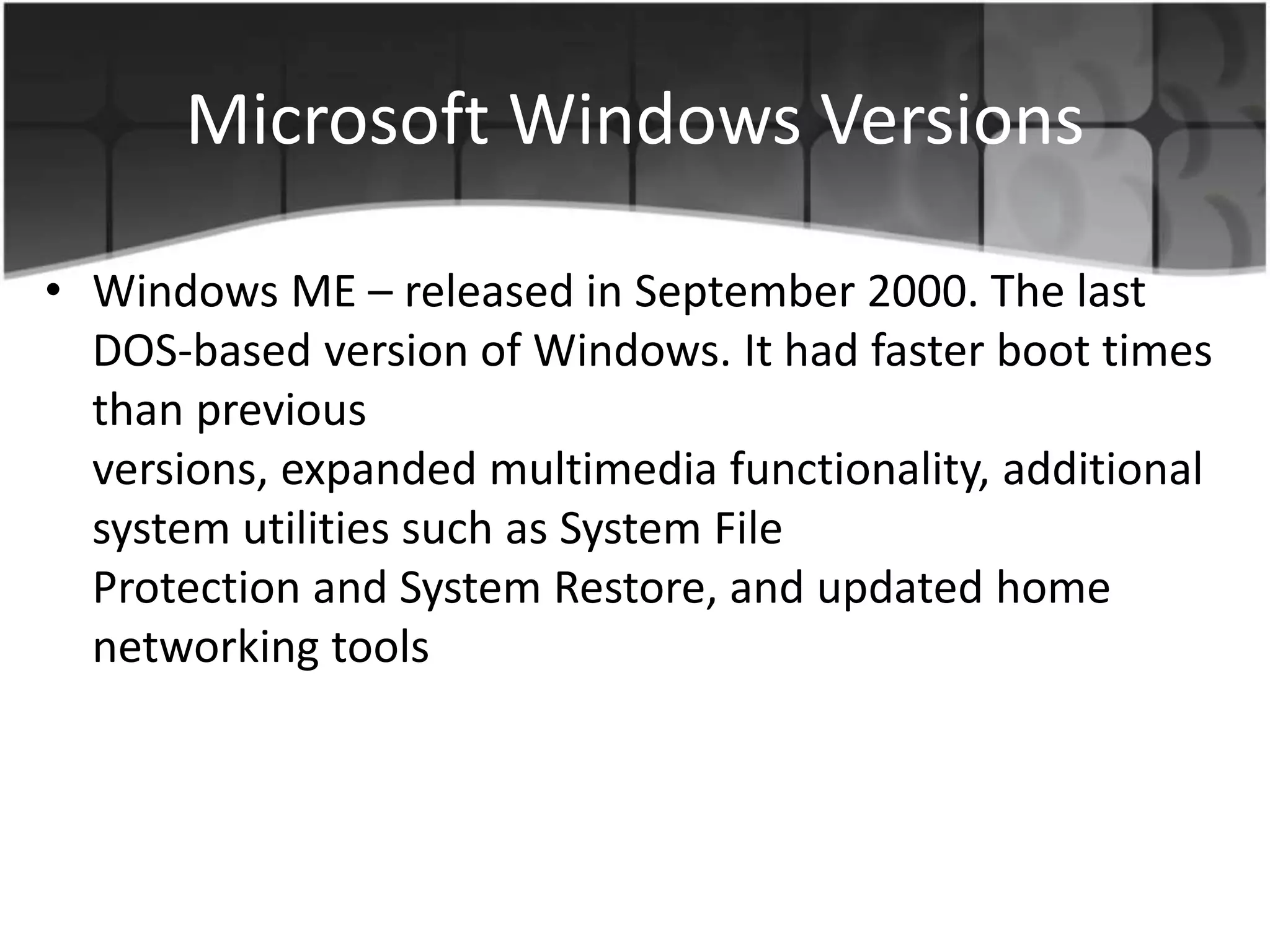 Microsoft Windows Versions
• Windows ME – released in September 2000. The last
DOS-based version of Windows. It had faster boot times
than previous
versions, expanded multimedia functionality, additional
system utilities such as System File
Protection and System Restore, and updated home
networking tools
 