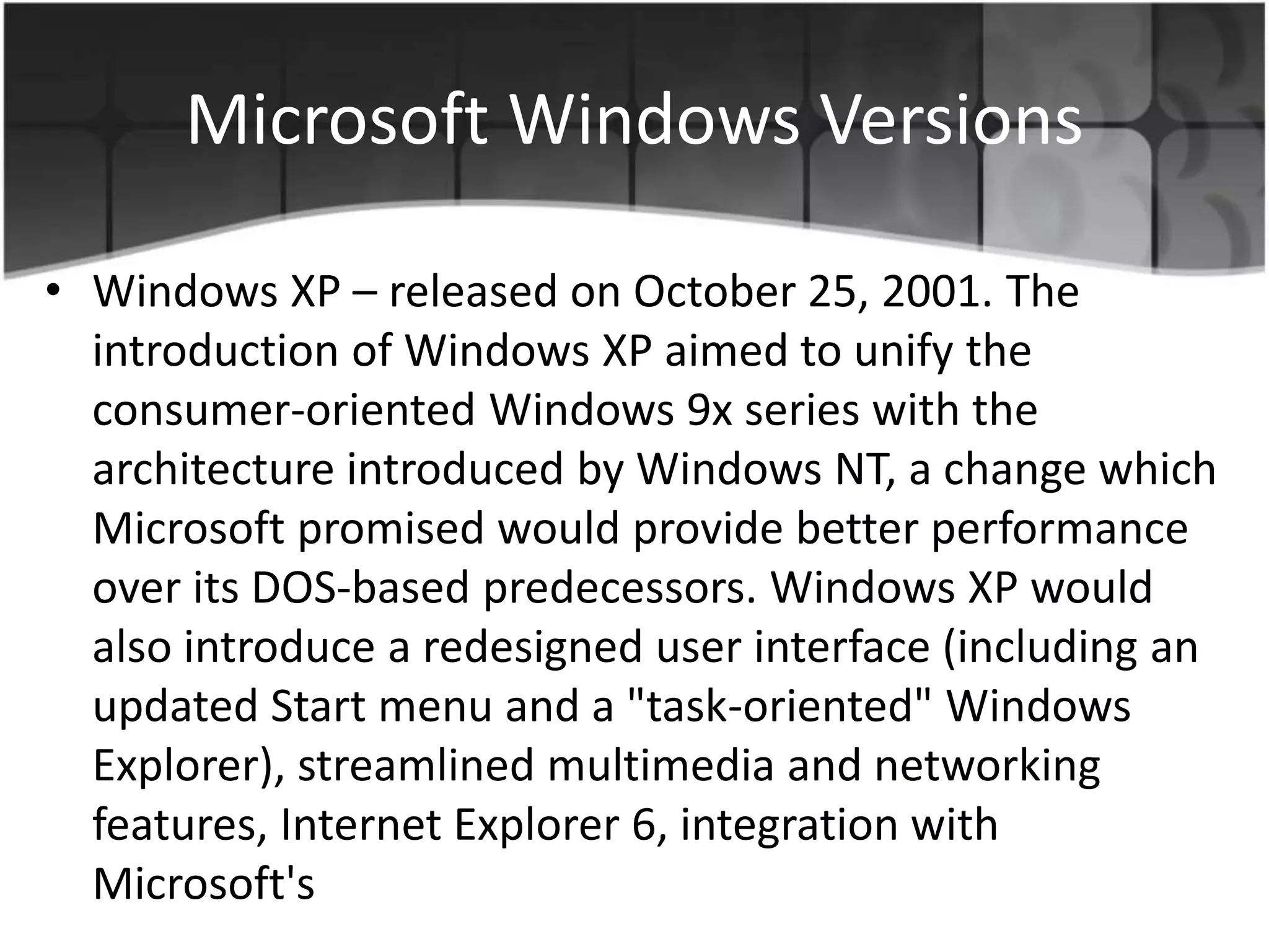 Microsoft Windows Versions
• Windows XP – released on October 25, 2001. The
introduction of Windows XP aimed to unify the
consumer-oriented Windows 9x series with the
architecture introduced by Windows NT, a change which
Microsoft promised would provide better performance
over its DOS-based predecessors. Windows XP would
also introduce a redesigned user interface (including an
updated Start menu and a "task-oriented" Windows
Explorer), streamlined multimedia and networking
features, Internet Explorer 6, integration with
Microsoft's
 