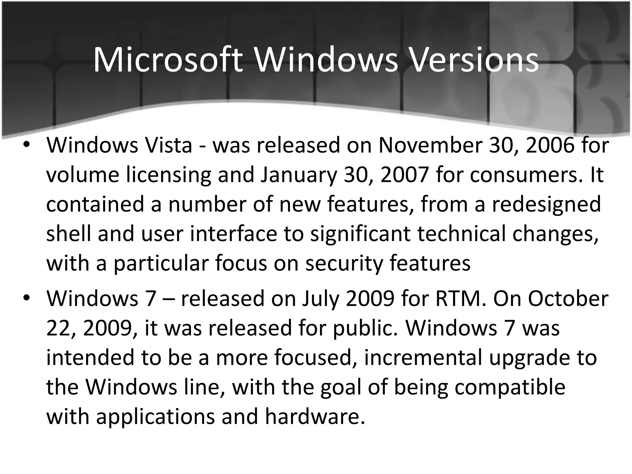 Microsoft Windows Versions
• Windows Vista - was released on November 30, 2006 for
volume licensing and January 30, 2007 for consumers. It
contained a number of new features, from a redesigned
shell and user interface to significant technical changes,
with a particular focus on security features
• Windows 7 – released on July 2009 for RTM. On October
22, 2009, it was released for public. Windows 7 was
intended to be a more focused, incremental upgrade to
the Windows line, with the goal of being compatible
with applications and hardware.
 