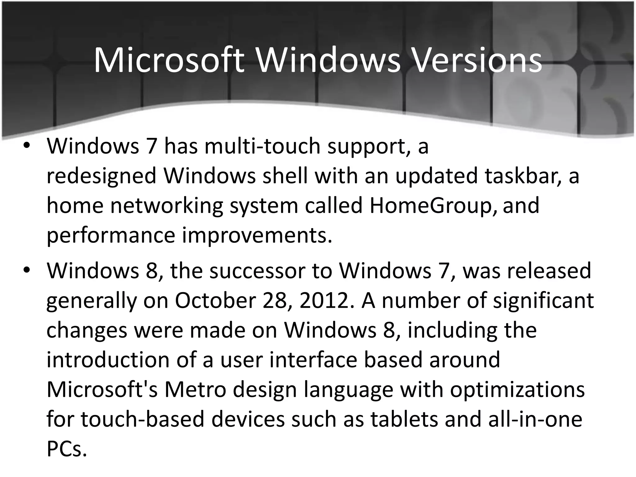 Microsoft Windows Versions
• Windows 7 has multi-touch support, a
redesigned Windows shell with an updated taskbar, a
home networking system called HomeGroup, and
performance improvements.
• Windows 8, the successor to Windows 7, was released
generally on October 28, 2012. A number of significant
changes were made on Windows 8, including the
introduction of a user interface based around
Microsoft's Metro design language with optimizations
for touch-based devices such as tablets and all-in-one
PCs.
 